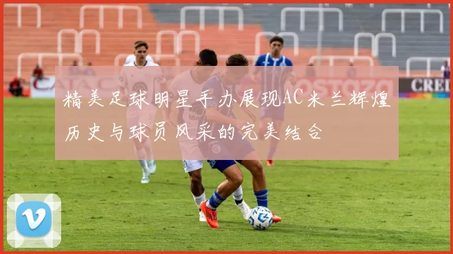 精美足球明星手办展现AC米兰辉煌历史与球员风采的完美结合