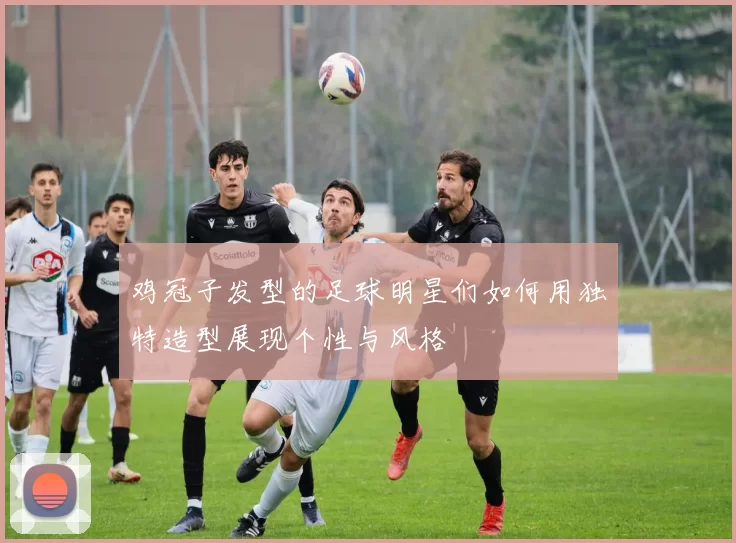 鸡冠子发型的足球明星们如何用独特造型展现个性与风格