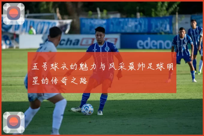 五号球衣的魅力与风采最帅足球明星的传奇之路