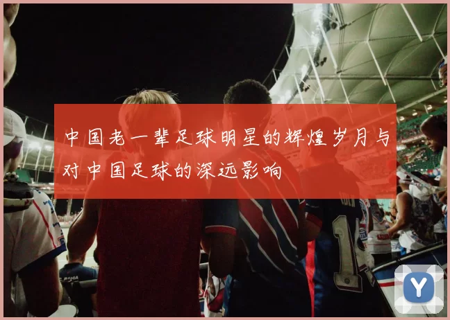 中国老一辈足球明星的辉煌岁月与对中国足球的深远影响