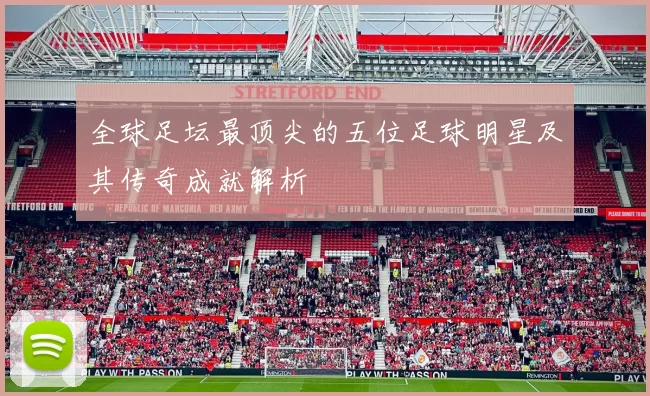 全球足坛最顶尖的五位足球明星及其传奇成就解析