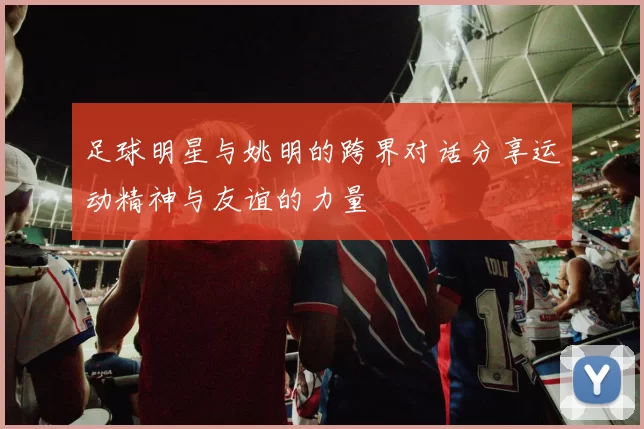 足球明星与姚明的跨界对话分享运动精神与友谊的力量
