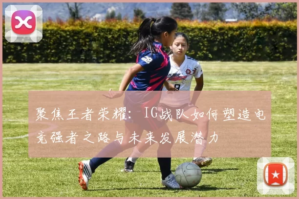 聚焦王者荣耀：IG战队如何塑造电竞强者之路与未来发展潜力