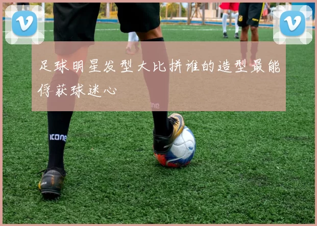 足球明星发型大比拼谁的造型最能俘获球迷心