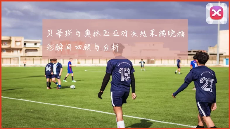 贝蒂斯与奥林匹亚对决结果揭晓精彩瞬间回顾与分析