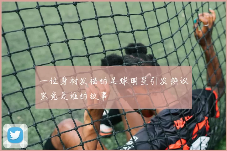 一位身材发福的足球明星引发热议究竟是谁的故事