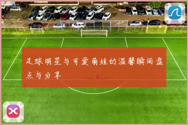 足球明星与可爱萌娃的温馨瞬间盘点与分享