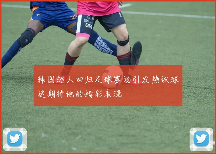韩国超人回归足球赛场引发热议球迷期待他的精彩表现