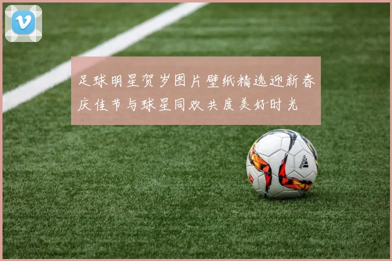 足球明星贺岁图片壁纸精选迎新春庆佳节与球星同欢共度美好时光