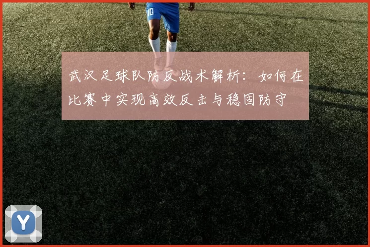 武汉足球队防反战术解析：如何在比赛中实现高效反击与稳固防守