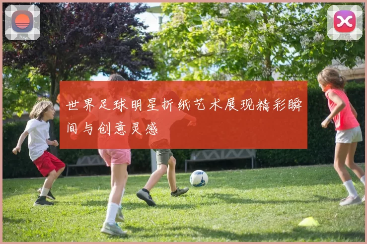 世界足球明星折纸艺术展现精彩瞬间与创意灵感