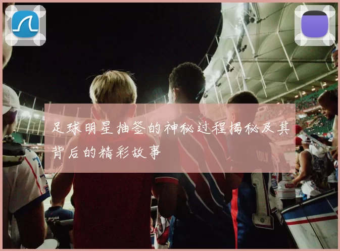 足球明星抽签的神秘过程揭秘及其背后的精彩故事