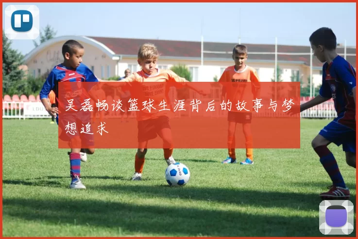 吴磊畅谈篮球生涯背后的故事与梦想追求