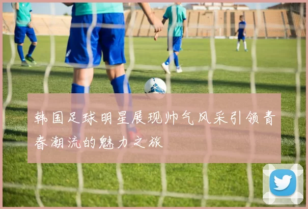 韩国足球明星展现帅气风采引领青春潮流的魅力之旅