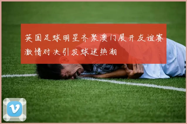 英国足球明星齐聚澳门展开友谊赛激情对决引发球迷热潮