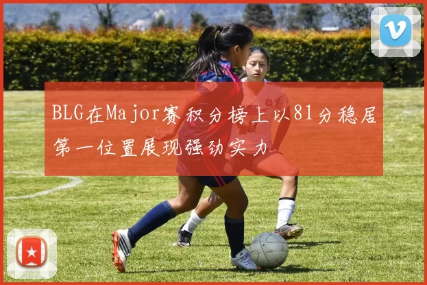 BLG在Major赛积分榜上以81分稳居第一位置展现强劲实力