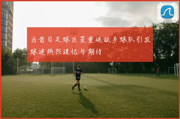 当昔日足球巨星重返故乡球队引发球迷热烈追忆与期待