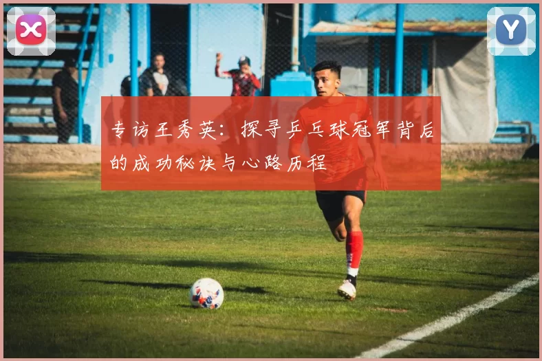 专访王秀英：探寻乒乓球冠军背后的成功秘诀与心路历程