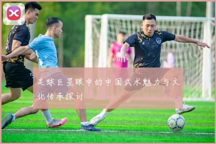 足球巨星眼中的中国武术魅力与文化传承探讨