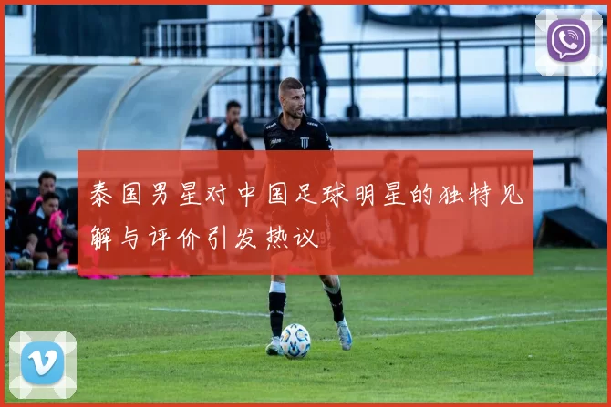 泰国男星对中国足球明星的独特见解与评价引发热议