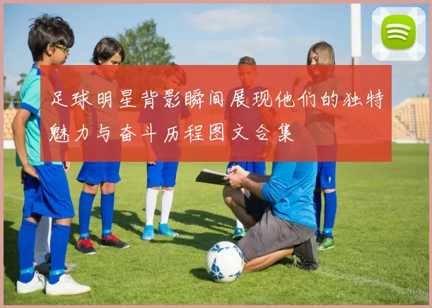 足球明星背影瞬间展现他们的独特魅力与奋斗历程图文合集
