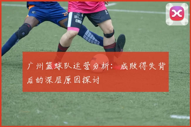 广州篮球队运营分析：成败得失背后的深层原因探讨