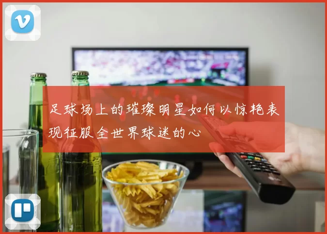 足球场上的璀璨明星如何以惊艳表现征服全世界球迷的心