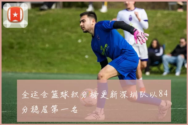 全运会篮球积分榜更新深圳队以84分稳居第一名