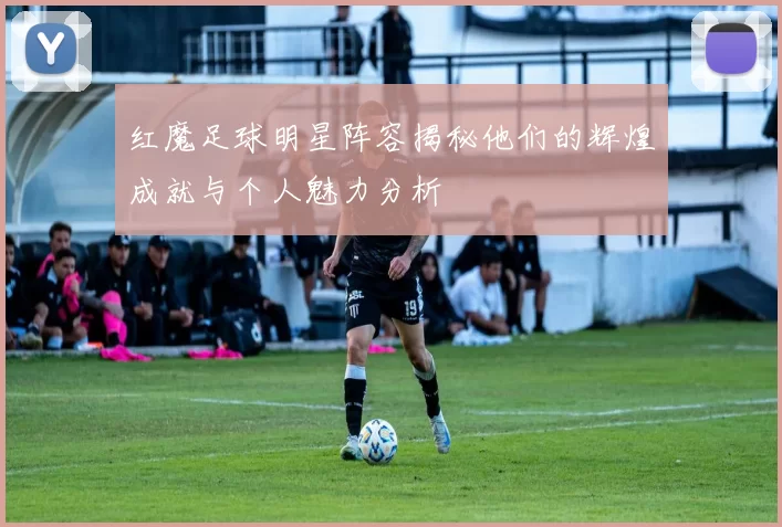 红魔足球明星阵容揭秘他们的辉煌成就与个人魅力分析