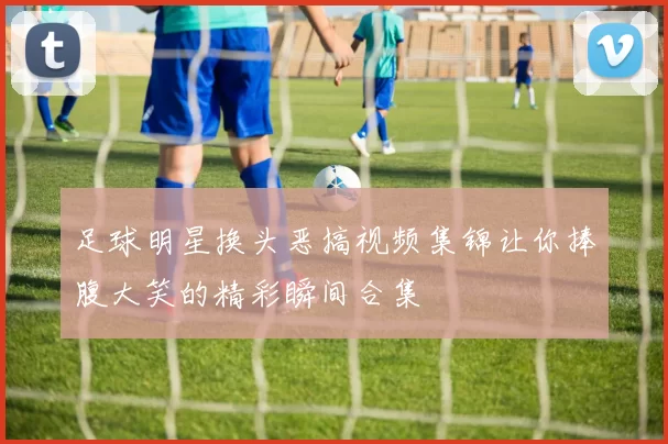 足球明星换头恶搞视频集锦让你捧腹大笑的精彩瞬间合集