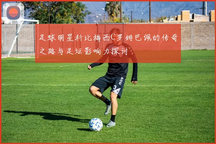 足球明星科比梅西C罗姆巴佩的传奇之路与足坛影响力探讨