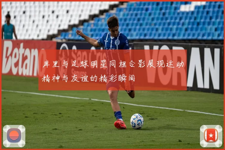 库里与足球明星同框合影展现运动精神与友谊的精彩瞬间