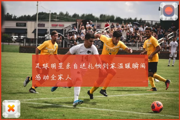足球明星亲自送礼物到家温暖瞬间感动全家人