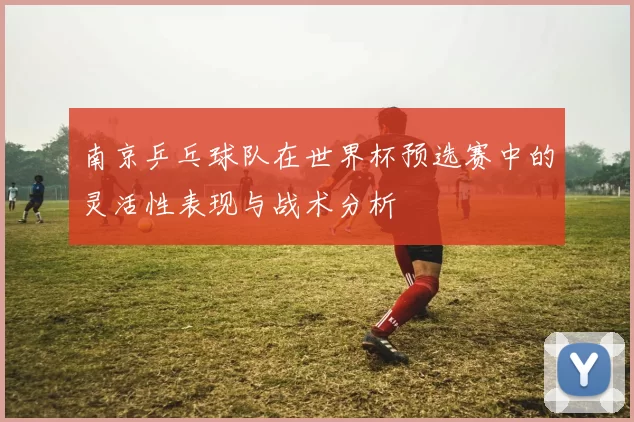 南京乒乓球队在世界杯预选赛中的灵活性表现与战术分析