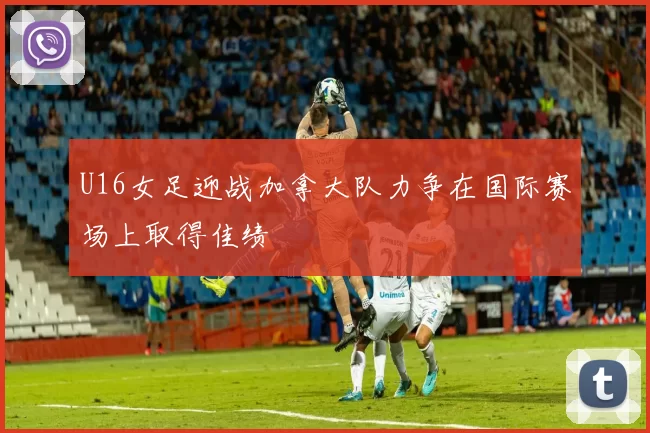 U16女足迎战加拿大队力争在国际赛场上取得佳绩