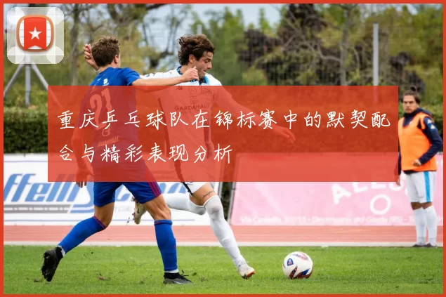 重庆乒乓球队在锦标赛中的默契配合与精彩表现分析