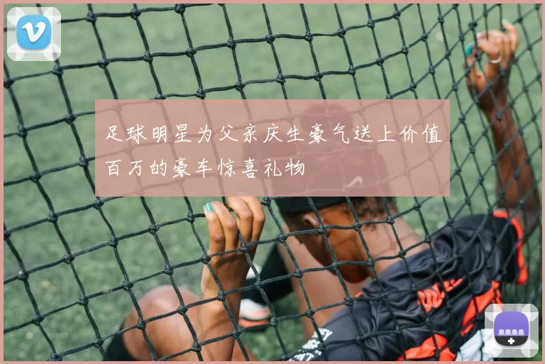 足球明星为父亲庆生豪气送上价值百万的豪车惊喜礼物