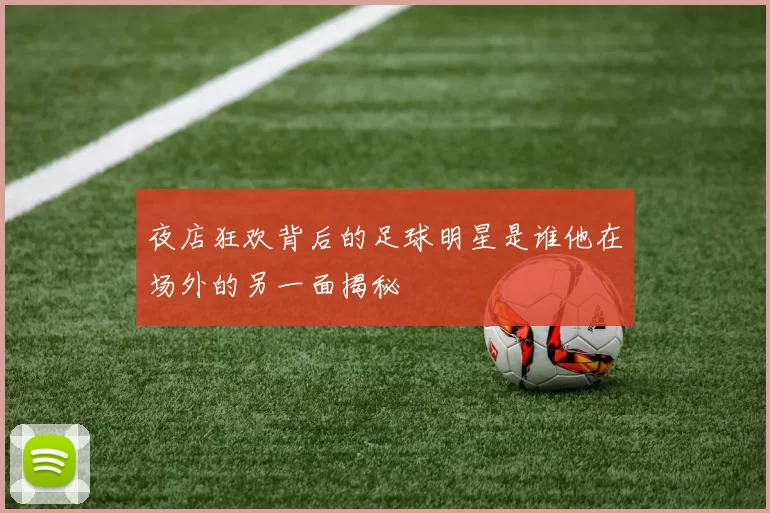 夜店狂欢背后的足球明星是谁他在场外的另一面揭秘