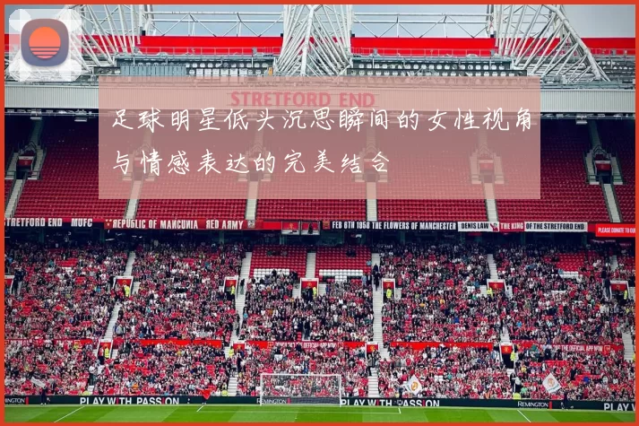 足球明星低头沉思瞬间的女性视角与情感表达的完美结合