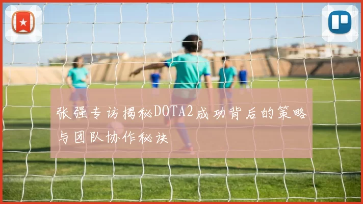 张强专访揭秘DOTA2成功背后的策略与团队协作秘诀