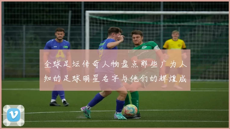 全球足坛传奇人物盘点那些广为人知的足球明星名字与他们的辉煌成就