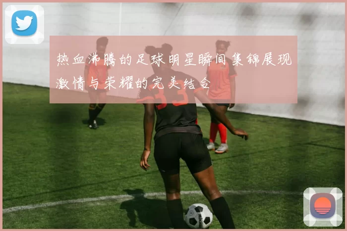 热血沸腾的足球明星瞬间集锦展现激情与荣耀的完美结合