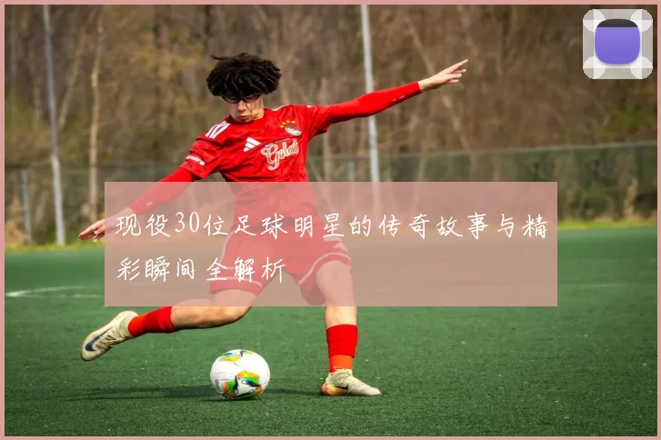 现役30位足球明星的传奇故事与精彩瞬间全解析