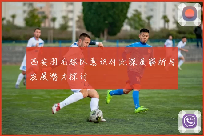 西安羽毛球队意识对比深度解析与发展潜力探讨