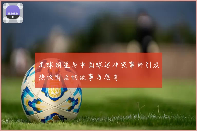 足球明星与中国球迷冲突事件引发热议背后的故事与思考