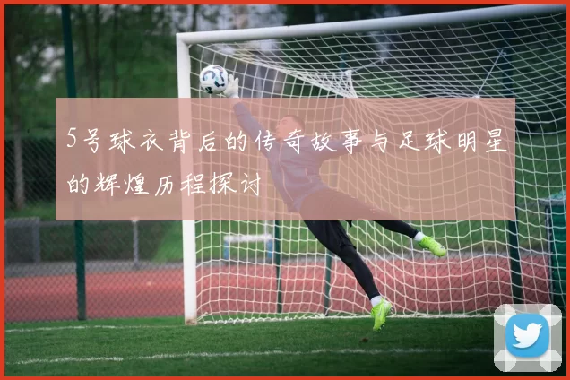 5号球衣背后的传奇故事与足球明星的辉煌历程探讨