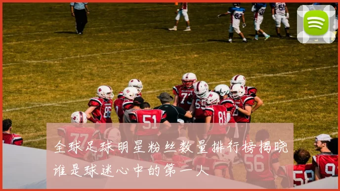 全球足球明星粉丝数量排行榜揭晓谁是球迷心中的第一人