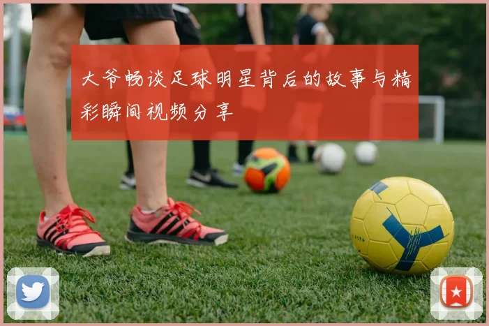 大爷畅谈足球明星背后的故事与精彩瞬间视频分享