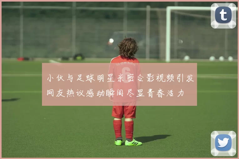 小伙与足球明星亲密合影视频引发网友热议感动瞬间尽显青春活力