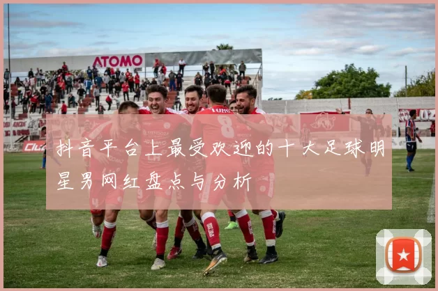抖音平台上最受欢迎的十大足球明星男网红盘点与分析